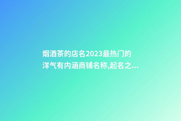 烟酒茶的店名2023最热门的 洋气有内涵商铺名称,起名之家-第1张-店铺起名-玄机派